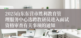 2025山东东营市胜利教育管理服务中心选聘教研员进入面试资格审查有关事项的通知