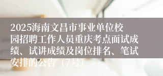 2025海南文昌市事业单位校园招聘工作人员重庆考点面试成绩、试讲成绩及岗位排名、笔试安排的公告（7号）