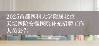 2025首都医科大学附属北京天坛医院安徽医院补充招聘工作人员公告