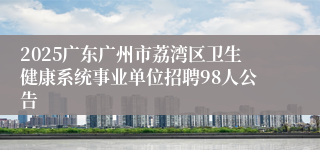2025广东广州市荔湾区卫生健康系统事业单位招聘98人公告