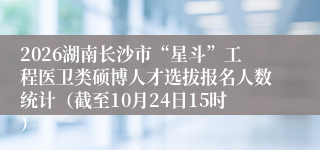 2026湖南长沙市“星斗”工程医卫类硕博人才选拔报名人数统计（截至10月24日15时）