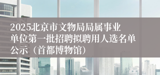 2025北京市文物局局属事业单位第一批招聘拟聘用人选名单公示（首都博物馆）