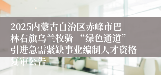 2025内蒙古自治区赤峰市巴林右旗乌兰牧骑 “绿色通道”引进急需紧缺事业编制人才资格复审公告