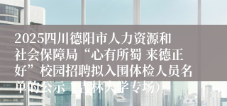 2025四川德阳市人力资源和社会保障局“心有所蜀 来德正好”校园招聘拟入围体检人员名单的公示(吉林大学专场)