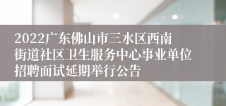 2022广东佛山市三水区西南街道社区卫生服务中心事业单位招聘面试延期举行公告