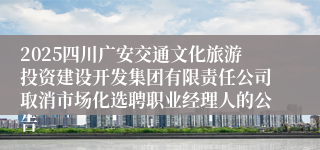 2025四川广安交通文化旅游投资建设开发集团有限责任公司取消市场化选聘职业经理人的公告