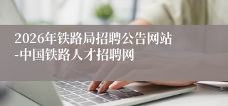 2026年铁路局招聘公告网站-中国铁路人才招聘网