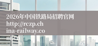 2026年中国铁路局招聘官网http://rczp.china-railway.com.cn