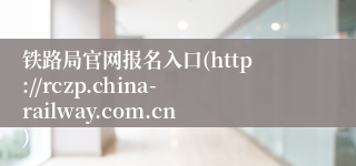 铁路局官网报名入口(http://rczp.china-railway.com.cn)