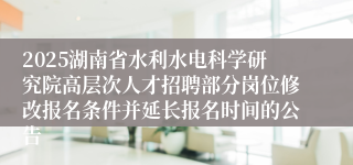2025湖南省水利水电科学研究院高层次人才招聘部分岗位修改报名条件并延长报名时间的公告