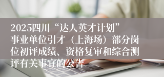 2025四川“达人英才计划”事业单位引才(上海场)部分岗位初评成绩、资格复审和综合测评有关事宜的公告