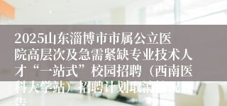 2025山东淄博市市属公立医院高层次及急需紧缺专业技术人才“一站式”校园招聘（西南医科大学站）招聘计划取消情况公告