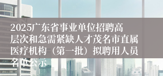 2025广东省事业单位招聘高层次和急需紧缺人才茂名市直属医疗机构(第一批)拟聘用人员名单公示
