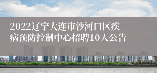 2022辽宁大连市沙河口区疾病预防控制中心招聘10人公告