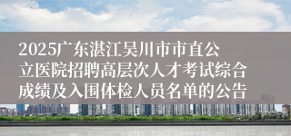 2025广东湛江吴川市市直公立医院招聘高层次人才考试综合成绩及入围体检人员名单的公告