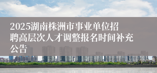 2025湖南株洲市事业单位招聘高层次人才调整报名时间补充公告