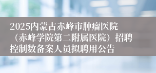 2025内蒙古赤峰市肿瘤医院(赤峰学院第二附属医院)招聘控制数备案人员拟聘用公告