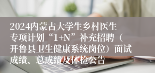 2024内蒙古大学生乡村医生专项计划“1+N”补充招聘（开鲁县卫生健康系统岗位）面试成绩、总成绩及体检公告