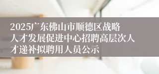 2025广东佛山市顺德区战略人才发展促进中心招聘高层次人才递补拟聘用人员公示