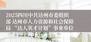 2025四川中共达州市委组织部 达州市人力资源和社会保障局 “达人英才计划”事业单位引才 (上海场)考生综合测评成绩及体检有关事宜的公告…