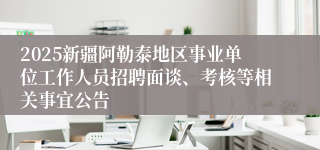 2025新疆阿勒泰地区事业单位工作人员招聘面谈、考核等相关事宜公告