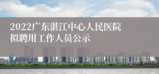 2022广东湛江中心人民医院拟聘用工作人员公示