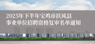 2025年下半年宝鸡市扶风县事业单位招聘资格复审名单通知
