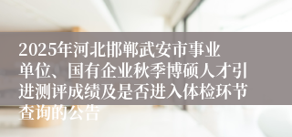 2025年河北邯郸武安市事业单位、国有企业秋季博硕人才引进测评成绩及是否进入体检环节查询的公告