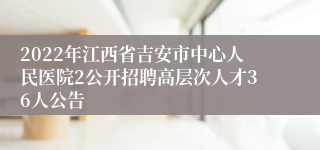 2022年江西省吉安市中心人民医院2公开招聘高层次人才36人公告