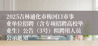 2025吉林通化市梅河口市事业单位招聘(含专项招聘高校毕业生)公告(3号)拟聘用人员公示通知