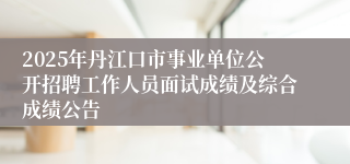 2025年丹江口市事业单位公开招聘工作人员面试成绩及综合成绩公告