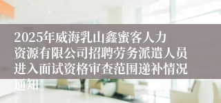 2025年威海乳山鑫蜜客人力资源有限公司招聘劳务派遣人员进入面试资格审查范围递补情况通知