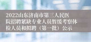 2022山东济南市第三人民医院招聘紧缺专业人员暂缓考察体检人员和拟聘（第一批）公示