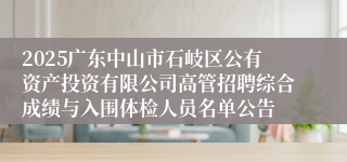 2025广东中山市石岐区公有资产投资有限公司高管招聘综合成绩与入围体检人员名单公告
