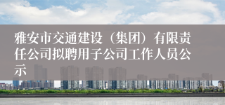 雅安市交通建设(集团)有限责任公司拟聘用子公司工作人员公示