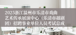 2025浙江温州市乐清市戏曲艺术传承展演中心（乐清市越剧团）招聘事业单位人员考试总成绩及入围人员资格复审通知