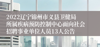 2022辽宁锦州市义县卫健局所属疾病预防控制中心面向社会招聘事业单位人员13人公告