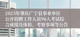 2025年肇庆广宁县事业单位公开招聘工作人员96人考试综合成绩及体检、考察事项等公告
