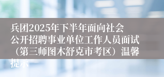 兵团2025年下半年面向社会公开招聘事业单位工作人员面试（第三师图木舒克市考区）温馨提示