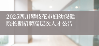 2025四川攀枝花市妇幼保健院长期招聘高层次人才公告