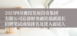 2025四川雅投发展投资集团有限公司总部财务融资部副部长招聘笔试成绩排名及进入面试人员公告