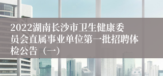 2022湖南长沙市卫生健康委员会直属事业单位第一批招聘体检公告（一）