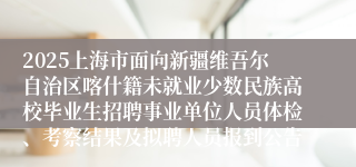 2025上海市面向新疆维吾尔自治区喀什籍未就业少数民族高校毕业生招聘事业单位人员体检、考察结果及拟聘人员报到公告