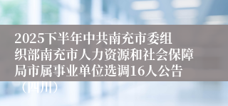 2025下半年中共南充市委组织部南充市人力资源和社会保障局市属事业单位选调16人公告(四川)