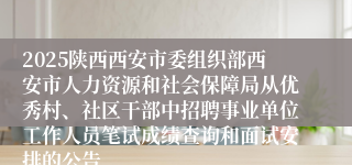 2025陕西西安市委组织部西安市人力资源和社会保障局从优秀村、社区干部中招聘事业单位工作人员笔试成绩查询和面试安排的公告