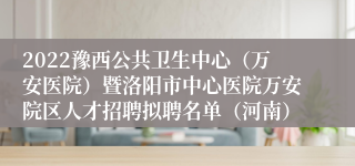 2022豫西公共卫生中心（万安医院）暨洛阳市中心医院万安院区人才招聘拟聘名单（河南）