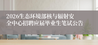 2026生态环境部核与辐射安全中心招聘应届毕业生笔试公告
