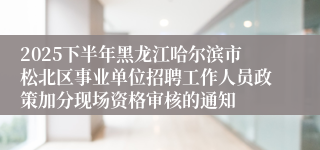 2025下半年黑龙江哈尔滨市松北区事业单位招聘工作人员政策加分现场资格审核的通知