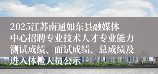 2025江苏南通如东县融媒体中心招聘专业技术人才专业能力测试成绩、面试成绩、总成绩及进入体检人员公示