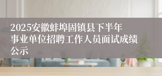 2025安徽蚌埠固镇县下半年事业单位招聘工作人员面试成绩公示